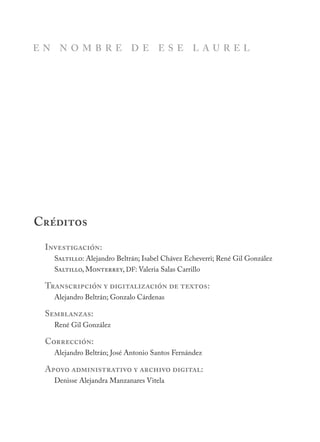 Investigación:
Saltillo: Alejandro Beltrán; Isabel Chávez Echeverri; René Gil González
Saltillo, Monterrey, DF: Valeria Salas Carrillo
Transcripción y digitalización de textos:
Alejandro Beltrán; Gonzalo Cárdenas
Semblanzas:
René Gil González
Corrección:
Alejandro Beltrán; José Antonio Santos Fernández
Apoyo administrativo y archivo digital:
Denisse Alejandra Manzanares Vitela
Créditos
E N N O M B R E D E E S E L A U R E L
 