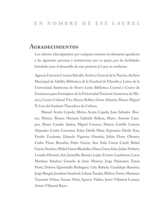 Los editores (disculpándose por cualquier omisión involuntaria) agradecen
a las siguientes personas e instituciones por su apoyo, por las facilidades
brindadas para el desarrollo de este proyecto y/o por su confianza:
Agencia Literaria Carmen Balcells; Archivo General de la Nación; Archivo
Municipal de Saltillo; Biblioteca de la Facultad de Filosofía y Letras de la
Universidad Autónoma de Nuevo León; Biblioteca Central y Centro de
Enseñanza para Extranjeros de la Universidad Nacional Autónoma de Mé-
xico; Centro Cultural Vito Alessio Robles; Grove Atlantic; Museo Miguel
N. Lira del Instituto Tlaxcalteca de Cultura;
Manuel Acuña Cepeda; Mirtea Acuña Cepeda; Juan Salvador Álva-
rez; Mónica Álvarez Herrasti; Gabriela Balleza; Marco Antonio Cam-
pos; Álvaro Canales Santos; Miguel Canseco; Patricia Carrillo Carrera;
Alejandro Cortés Cervantes; Edna Dávila Mata; Esperanza Dávila Sota;
Evodio Escalante; Eduardo Figueroa Orrantia; Julián Flores Olivares;
Carlos Flores Revuelta; Pedro García; Ana Sofía García Camil; Rafael
García Sánchez; Mabel Garza Blackaller, Diana Garza Islas; Julián Herbert;
Lourdes Herrasti; Asis Jaramillo; Román Luján; Ernesto Lumbreras; Lucas
Martínez Sánchez; Gerardo de Jesús Monroy; Jorge Palomares; Teresa
Pintó; Dolores Quintanilla Rodríguez; Lilia Rabiela; Guadalupe Ramírez;
Jorge Rangel; Jonathan Sandoval; Liliana Tanaka; Melissa Torres; Marianne
Toussaint Ochoa; Susana Veloz; Ignacio Valdez; Javier Villarreal Lozano;
Arturo Villarreal Reyes.
Agradecimientos
E N N O M B R E D E E S E L A U R E L
 