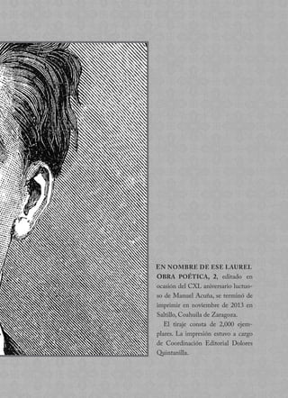 OBRA POÉTICA, 2, editado en
ocasión del CXL aniversario luctuo-
so de Manuel Acuña, se terminó de
imprimir en noviembre de 2013 en
Saltillo, Coahuila de Zaragoza.
El tiraje consta de 2,000 ejem-
plares. La impresión estuvo a cargo
de Coordinación Editorial Dolores
Quintanilla.
EN NOMBRE DE ESE LAUREL
 