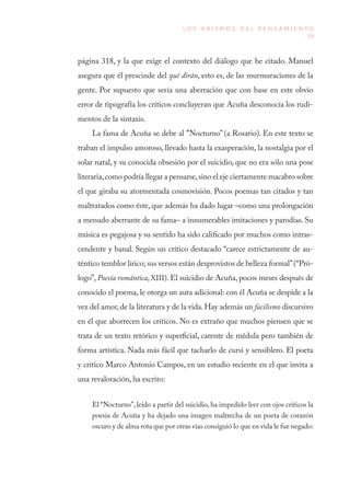 29
L O S A B I S M O S D E L P E N S A M I E N T O
página 318, y la que exige el contexto del diálogo que he citado. Manuel
asegura que él prescinde del qué dirán, esto es, de las murmuraciones de la
gente. Por supuesto que sería una aberración que con base en este obvio
error de tipografía los críticos concluyeran que Acuña desconocía los rudi-
mentos de la sintaxis.
La fama de Acuña se debe al “Nocturno” (a Rosario). En este texto se
traban el impulso amoroso, llevado hasta la exasperación, la nostalgia por el
solar natal, y su conocida obsesión por el suicidio, que no era sólo una pose
literaria,como podría llegar a pensarse,sino el eje ciertamente macabro sobre
el que giraba su atormentada cosmovisión. Pocos poemas tan citados y tan
maltratados como éste, que además ha dado lugar –como una prolongación
a menudo aberrante de su fama– a innumerables imitaciones y parodias. Su
música es pegajosa y su sentido ha sido calificado por muchos como intras-
cendente y banal. Según un crítico destacado “carece estrictamente de au-
téntico temblor lírico; sus versos están desprovistos de belleza formal”(“Pró-
logo”, Poesía romántica, XIII). El suicidio de Acuña, pocos meses después de
conocido el poema, le otorga un aura adicional: con él Acuña se despide a la
vez del amor,de la literatura y de la vida. Hay además un facilismo discursivo
en él que aborrecen los críticos. No es extraño que muchos piensen que se
trata de un texto retórico y superficial, carente de médula pero también de
forma artística. Nada más fácil que tacharlo de cursi y sensiblero. El poeta
y crítico Marco Antonio Campos, en un estudio reciente en el que invita a
una revaloración, ha escrito:
El “Nocturno”, leído a partir del suicidio, ha impedido leer con ojos críticos la
poesía de Acuña y ha dejado una imagen maltrecha de un poeta de corazón
oscuro y de alma rota que por otras vías consiguió lo que en vida le fue negado:
 