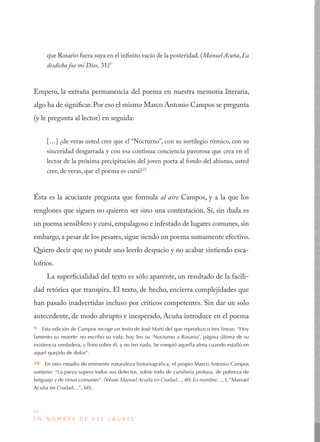 30
E N N O M B R E D E E S E L A U R E L
que Rosario fuera suya en el infinito vacío de la posteridad.(Manuel Acuña,La
desdicha fue mi Dios, 31)9
Empero, la extraña permanencia del poema en nuestra memoria literaria,
algo ha de significar. Por eso el mismo Marco Antonio Campos se pregunta
(y le pregunta al lector) en seguida:
[…] ¿de veras usted cree que el “Nocturno”, con su sortilegio rítmico, con su
sinceridad desgarrada y con esa continua conciencia pavorosa que crea en el
lector de la próxima precipitación del joven poeta al fondo del abismo, usted
cree, de veras, que el poema es cursi?10
Ésta es la acuciante pregunta que formula al aire Campos, y a la que los
renglones que siguen no quieren ser sino una contestación. Sí, sin duda es
un poema sensiblero y cursi,empalagoso e infestado de lugares comunes,sin
embargo, a pesar de los pesares, sigue siendo un poema sumamente efectivo.
Quiero decir que no puede uno leerlo despacio y no acabar sintiendo esca-
lofríos.
La superficialidad del texto es sólo aparente, un resultado de la facili-
dad retórica que transpira. El texto, de hecho, encierra complejidades que
han pasado inadvertidas incluso por críticos competentes. Sin dar un solo
antecedente, de modo abrupto e inesperado, Acuña introduce en el poema
9  Esta edición de Campos recoge un texto de José Martí del que reproduzco tres líneas: “Hoy
lamento su muerte: no escribo su vida; hoy leo su ‘Nocturno a Rosario’, página última de su
existencia verdadera, y lloro sobre él, y no leo nada. Se rompió aquella alma cuando estalló en
aquel quejido de dolor”.
10  En otro estudio de eminente naturaleza historiográfica, el propio Marco Antonio Campos
sostiene: “La pieza supera todos sus defectos, sobre todo de cursilería profusa, de pobreza de
lenguaje y de rimas comunes”. (Véase Manuel Acuña en Ciudad..., 40; En nombre…, I, “Manuel
Acuña en Ciudad…”, 60).
 