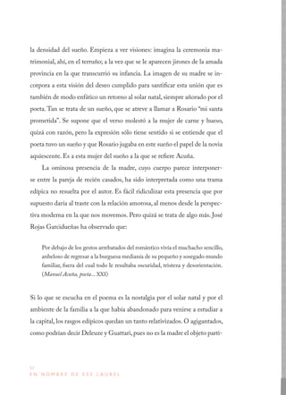 32
E N N O M B R E D E E S E L A U R E L
la densidad del sueño. Empieza a ver visiones: imagina la ceremonia ma-
trimonial, ahí, en el terruño; a la vez que se le aparecen jirones de la amada
provincia en la que transcurrió su infancia. La imagen de su madre se in-
corpora a esta visión del deseo cumplido para santificar esta unión que es
también de modo enfático un retorno al solar natal, siempre añorado por el
poeta. Tan se trata de un sueño, que se atreve a llamar a Rosario “mi santa
prometida”. Se supone que el verso molestó a la mujer de carne y hueso,
quizá con razón, pero la expresión sólo tiene sentido si se entiende que el
poeta tuvo un sueño y que Rosario jugaba en este sueño el papel de la novia
aquiescente. Es a esta mujer del sueño a la que se refiere Acuña.
La ominosa presencia de la madre, cuyo cuerpo parece interponer-
se entre la pareja de recién casados, ha sido interpretada como una trama
edípica no resuelta por el autor. Es fácil ridiculizar esta presencia que por
supuesto daría al traste con la relación amorosa, al menos desde la perspec-
tiva moderna en la que nos movemos. Pero quizá se trata de algo más. José
Rojas Garcidueñas ha observado que:
Por debajo de los gestos arrebatados del romántico vivía el muchacho sencillo,
anheloso de regresar a la burguesa medianía de su pequeño y sosegado mundo
familiar, fuera del cual todo le resultaba oscuridad, tristeza y desorientación.
(Manuel Acuña, poeta... XXI)
Si lo que se escucha en el poema es la nostalgia por el solar natal y por el
ambiente de la familia a la que había abandonado para venirse a estudiar a
la capital, los rasgos edípicos quedan un tanto relativizados. O agigantados,
como podrían decir Deleuze y Guattari,pues no es la madre el objeto parti-
 