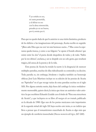 35
L O S A B I S M O S D E L P E N S A M I E N T O
Y yo soñaba en eso,
mi santa prometida,
y al delirar en eso
con la alma estremecida,
pensaba yo en ser bueno,
por ti, nomás por ti.
Para que no quede duda de que lo anterior es una visión fantástica,producto
de los delirios o las imaginaciones del personaje, Acuña escribe en seguida:
“¡Bien sabe Dios que ese era/ mi más hermoso sueño...!”Mas como la espe-
ranza queda trunca, y como a sus fulgores “se opone el hondo abismo/ que
existe entre los dos” el poeta decide despedirse de todos y de todo. “Adiós
por la vez última”, exclama, y así se despide con un solo gesto, que resultará
trágico, del amor, de la poesía y de la vida.
Este poema de Acuña ha tenido la suerte (o la desgracia) de merecer
múltiples parodias,muchas de ellas ridiculizando su contenido y su dicción.
Toda parodia es, sin embargo, bivalente e implica también un homenaje
oblicuo. José Luis Martínez incluye en su edición de las poesías de Acuña
un “Apéndice” en el que recoge varias de estas parodias escritas en el siglo
XIX. Por alguna extraña razón, deja fuera del catálogo la única verdadera-
mente memorable, quiero decir, la única que tiene un auténtico valor artís-
tico: la que escribiera Eduardo Lizalde con el título de “Para una reescritura
de Acuña”, y que incluyera en su libro Al margen de un tratado, publicado
en la década de 1980. Que uno de los poetas mexicanos más importantes
de la segunda mitad del siglo XX haya escrito este texto, es un indicio que
lleva a pensar que el romanticismo exacerbado de Acuña es algo más que
un ejemplo de cursilería trasnochada (Nueva memoria del tigre, 267-268).
 