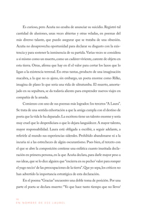 36
E N N O M B R E D E E S E L A U R E L
Es curioso, pero Acuña no cesaba de anunciar su suicidio. Registró tal
cantidad de alusiones, unas veces abiertas y otras veladas, en poemas del
más diverso talante, que puedo asegurar que se trataba de una obsesión.
Acuña no desaprovecha oportunidad para declarar su disgusto con la exis-
tencia y para sostener la inminencia de su partida. Varias veces se considera
a sí mismo como un muerto,como un cadáver viviente,carente de objeto en
esta tierra. Otras, afirma que hay en él el valor para cortar los lazos que lo
ligan a la existencia terrenal. En otras tantas, producto de una imaginación
macabra, a la que no es ajeno, sin embargo, un poeta enorme como Rilke,
imagina de plano lo que sería una vida de ultratumba. El muerto, amorta-
jado en su sepultura, se da todavía aliento para emprender nuevos viajes en
compañía de la amada.
Comienzo con uno de sus poemas más logrados: los tercetos “A Laura”.
Se trata de una sentida exhortación a que la amiga cumpla con el destino de
poeta que la vida le ha deparado.La escritora tiene un talento enorme y sería
muy cruel que lo desperdiciara o que lo dejara languidecer. A mayor talento,
mayor responsabilidad. Laura está obligada a escribir, a seguir adelante, a
referirle al mundo sus experiencias siderales. Prohibido abandonarse ni a la
incuria ni a las estrecheces de algún oscurantismo. Pues bien, el terceto con
el que se abre la composición contiene una enfática cuanto inusitada decla-
ración en primera persona, en la que Acuña declara, para darle mayor peso a
sus ideas,que se lo dice alguien que “encierra en su pecho/ valor para romper
el yugo necio/ de las preocupaciones de la tierra”.Que yo sepa,los críticos no
han advertido la importancia estratégica de esta declaración.
En el poema “Gracias”encuentro una doble toma de posición. Por una
parte el poeta se declara muerto: “Yo que hace tanto tiempo que no llevo/
 