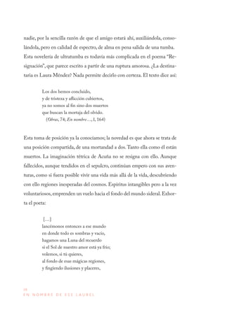 38
E N N O M B R E D E E S E L A U R E L
nadie, por la sencilla razón de que el amigo estará ahí, auxiliándola, conso-
lándola, pero en calidad de espectro, de alma en pena salida de una tumba.
Esta novelería de ultratumba es todavía más complicada en el poema “Re-
signación”, que parece escrito a partir de una ruptura amorosa. ¿La destina-
taria es Laura Méndez? Nada permite decirlo con certeza. El texto dice así:
Los dos hemos concluido,
y de tristeza y aflicción cubiertos,
ya no somos al fin sino dos muertos
que buscan la mortaja del olvido.
(Obras, 74; En nombre…, I, 164)
Esta toma de posición ya la conocíamos; la novedad es que ahora se trata de
una posición compartida, de una mortandad a dos.Tanto ella como él están
muertos. La imaginación tétrica de Acuña no se resigna con ello. Aunque
fallecidos, aunque tendidos en el sepulcro, continúan empero con sus aven-
turas, como si fuera posible vivir una vida más allá de la vida, descubriendo
con ello regiones inesperadas del cosmos. Espíritus intangibles pero a la vez
voluntariosos,emprenden un vuelo hacia el fondo del mundo sideral.Exhor-
ta el poeta:
[…]
lancémonos entonces a ese mundo
en donde todo es sombras y vacío,
hagamos una Luna del recuerdo
si el Sol de nuestro amor está ya frío;
volemos, si tú quieres,
al fondo de esas mágicas regiones,
y fingiendo ilusiones y placeres,
 