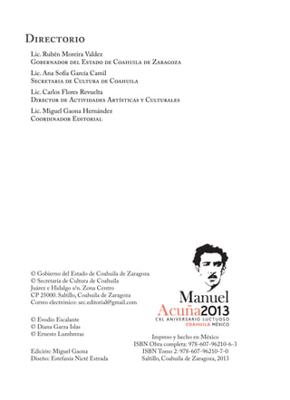 Lic. Rubén Moreira Valdez
Gobernador del Estado de Coahuila de Zaragoza
Lic. Ana Sofía García Camil
Secretaria de Cultura de Coahuila
Lic. Carlos Flores Revuelta
Director de Actividades Artísticas y Culturales
Lic. Miguel Gaona Hernández
Coordinador Editorial
© Gobierno del Estado de Coahuila de Zaragoza
© Secretaría de Cultura de Coahuila
Juárez e Hidalgo s/n. Zona Centro
CP 25000. Saltillo, Coahuila de Zaragoza
Correo electrónico: sec.editorial@gmail.com
© Evodio Escalante
© Diana Garza Islas
© Ernesto Lumbreras
Edición: Miguel Gaona
Diseño: Estefanía Nicté Estrada
Impreso y hecho en México
ISBN Obra completa: 978-607-96210-6-3
ISBN Tomo 2: 978-607-96210-7-0
Saltillo, Coahuila de Zaragoza, 2013
Directorio
 