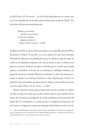 40
E N N O M B R E D E E S E L A U R E L
la vida”(Obras, 115; En nombre…, II, 176). Para septiembre de ese mismo año,
ya se está despidiendo de la vida, como lo demuestra su poema “Adiós”. En
este texto declara premonitoriamente:
Mañana que termine
mi vida oscura y breve,
ya sólo tus recuerdos
palpitarán sobre él.
(Obras, 118; En nombre…, I, 182)
También de 1873 son dos sonetos que dedica a su amiga Rosario de la Peña.
El primero se llama “A una flor”, y es una especie de carpe diem invertido.
Transida de dolor por una pérdida de la que no sabemos nada, la mujer ha
caído en una depresión espantosa. Es esto, al menos, lo que se adivina en el
texto. La reacción del poeta consiste en decirle que no es justo que cuando
apenas se entreabría el broche de su existencia, se doblegue abatida y sin
ganas de continuar viviendo.“Resucita y levántate”, le dice. Su actitud mor-
tecina es injusta con el Sol que ilumina su vida: “Injusto para el Sol es tu
reproche,/ que esa sombra que pasa y que te ciega,/ es una sombra, pero aún
no es la noche”(Obras, 119; En nombre…, I, 184).14
Rudo contraste: el poeta que ya desde hace mucho se siente un cadáver
en vida, le exige a la mujer que recobre el buen ánimo y que disfrute de los
dones de la existencia, prodigados de modo simbólico por la presencia del
padre Sol. La contraparte, o cuando menos el complemento funerario de
este texto,es el siguiente soneto que el propio Acuña habría escrito en el ál-
14  Cabe la posibilidad que este último verso se haya corrompido en el proceso de impresión,
pues se aparta de manera notoria del ritmo endecasilábico del texto. La restitución del verso al
ritmo indicado daría: “es una sombra, pero no es la noche”.
 