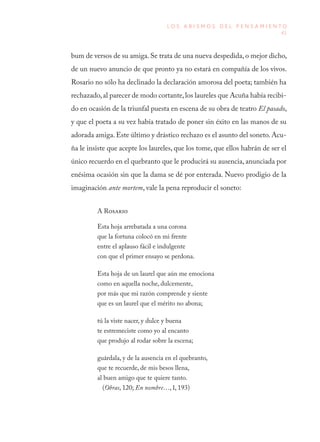 41
L O S A B I S M O S D E L P E N S A M I E N T O
bum de versos de su amiga. Se trata de una nueva despedida, o mejor dicho,
de un nuevo anuncio de que pronto ya no estará en compañía de los vivos.
Rosario no sólo ha declinado la declaración amorosa del poeta; también ha
rechazado,al parecer de modo cortante,los laureles que Acuña había recibi-
do en ocasión de la triunfal puesta en escena de su obra de teatro El pasado,
y que el poeta a su vez había tratado de poner sin éxito en las manos de su
adorada amiga.Este último y drástico rechazo es el asunto del soneto. Acu-
ña le insiste que acepte los laureles, que los tome, que ellos habrán de ser el
único recuerdo en el quebranto que le producirá su ausencia, anunciada por
enésima ocasión sin que la dama se dé por enterada. Nuevo prodigio de la
imaginación ante mortem, vale la pena reproducir el soneto:
A Rosario
Esta hoja arrebatada a una corona
que la fortuna colocó en mi frente
entre el aplauso fácil e indulgente
con que el primer ensayo se perdona.
Esta hoja de un laurel que aún me emociona
como en aquella noche, dulcemente,
por más que mi razón comprende y siente
que es un laurel que el mérito no abona;
tú la viste nacer, y dulce y buena
te estremeciste como yo al encanto
que produjo al rodar sobre la escena;
guárdala, y de la ausencia en el quebranto,
que te recuerde, de mis besos llena,
al buen amigo que te quiere tanto.
(Obras, 120; En nombre…, I, 193)
 