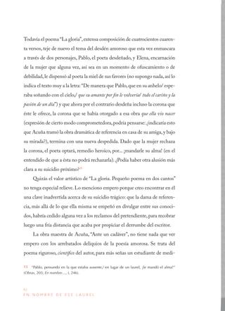 42
E N N O M B R E D E E S E L A U R E L
Todavía el poema “La gloria”,extensa composición de cuatrocientos cuaren-
ta versos, teje de nuevo el tema del desdén amoroso que esta vez enmascara
a través de dos personajes, Pablo, el poeta desdeñado, y Elena, encarnación
de la mujer que alguna vez, así sea en un momento de ofuscamiento o de
debilidad,le dispensó al poeta la miel de sus favores (no supongo nada,así lo
indica el texto muy a la letra:“De manera que Pablo,que en su anhelo/ espe-
raba soñando con el cielo,/ que su amante por fin le volvería/ todo el cariño y la
pasión de un día”) y que ahora por el contrario desdeña incluso la corona que
éste le ofrece, la corona que se había otorgado a esa obra que ella vio nacer
(expresión de cierto modo comprometedora,podría pensarse: ¿indicaría esto
que Acuña tramó la obra dramática de referencia en casa de su amiga,y bajo
su mirada?), termina con una nueva despedida. Dado que la mujer rechaza
la corona, el poeta optará, remedio heroico, por... ¡mandarle su alma! (en el
entendido de que a ésta no podrá rechazarla). ¿Podía haber otra alusión más
clara a su suicidio próximo?15
Quizás el valor artístico de “La gloria. Pequeño poema en dos cantos”
no tenga especial relieve. Lo menciono empero porque creo encontrar en él
una clave inadvertida acerca de su suicidio trágico: que la dama de referen-
cia, más allá de lo que ella misma se empeñó en divulgar entre sus conoci-
dos, habría cedido alguna vez a los reclamos del pretendiente, para recobrar
luego una fría distancia que acaba por propiciar el derrumbe del escritor.
La obra maestra de Acuña, “Ante un cadáver”, no tiene nada que ver
empero con los arrebatados deliquios de la poesía amorosa. Se trata del
poema riguroso, científico del autor, para más señas un estudiante de medi-
15  “Pablo, pensando en la que estaba ausente,/ en lugar de un laurel, ¡le mandó el alma!”
(Obras, 203; En nombre…, I, 246).
 