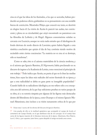 44
E N N O M B R E D E E S E L A U R E L
cina en el que las ideas de los ilustrados, a los que se acercaba, habían pro-
ducido un poderoso efecto, grabándose en su pensamiento con una notable
fuerza de convicción. Menéndez Pelayo, que conoció ese texto, se desvivió
en elogios hacia él. La visión de Acuña le pareció tan audaz, tan convin-
cente y plena en su circularidad, que creyó encontrarle un parentesco con
las filosofías de Leibnitz y de Hegel. Algunos comentaristas señalan su
cercanía con Lucrecio, aunque no sería nada extraño que el ideologema de
fondo derivara de modo directo de Lavoisier, quien habría llegado a esta
sintética conclusión que quizás el día de hoy continúa siendo motivo de
escándalo entre ciertas conciencias: “La materia no se crea ni se destruye,
sólo se transforma”.
Como se sabe, éste es el axioma materialista de la ciencia moderna, y
es el axioma que Ignacio Ramírez, El Nigromante, había proclamado en su
discurso de ingreso a la Academia de Letrán,como mencioné al principio de
este trabajo.16
Todo indica que Acuña, un poeta al que no le iban las medias
tintas, hizo suyas las ideas más radicales del sector ilustrado de su época, y
que a esta radicalidad se debía en gran parte su innegable popularidad.17
Cuando hablo de su radicalismo ideológico, no me refiero sólo a su concep-
ción atea del universo, de la que hay suficientes pruebas en varios pasajes de
su obra, ni a su notoria simpatía por algunas de las figuras más destacadas
dentro del liberalismo de la época, como Ocampo o el mismo Ignacio Ma-
nuel Altamirano, sino incluso a su visión sumamente crítica de lo que por
16  Véase nota 3 acerca de los efectos del discurso de Ignacio Ramírez.
17  Una prueba de ello es la multitud apoteósica que acompañó al cuerpo de Acuña al
cementerio de Campo Florido, en el que desfilaron más de 30 carruajes. En el cortejo iban
varias de las figuras mayores de la literatura mexicana de la época: Altamirano, Riva Palacio,
Luis G. Ortiz y, por supuesto, Justo Sierra, quien despidió al amigo recitando unos versos.
 