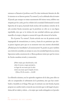 46
E N N O M B R E D E E S E L A U R E L
entonces se llamaría el problema social. Un claro testimonio literario de ello
lo tenemos en su famoso poema “La ramera”y en la celebrada obra de teatro
El pasado, que aunque no tratan exactamente del mismo tema, exhiben una
simpatía por los caídos, por los orillados de la sociedad. Enfrentando la moral
hipócrita de la época, haciendo burla incluso del moralismo estrecho de la
alta sociedad, Acuña encuentra que la prostituta no sólo no es una figura
reprobable, sino que es la víctima de una sociedad enferma que primero
mancilla a la mujer y después se asusta de lo que ella misma le ha hecho.
En el poema “La ramera”, Acuña articula una voz de protesta social,
impregnada de romanticismo, es cierto, y hasta de un patetismo que aho-
ra parece ingenuo pero que en su momento tuvo una enorme efectividad.
¿Piedad para los humillados? ¿Conmiseración? Sí, puede ser, pero también
una visión de escándalo,un arrojar en cara a la sociedad hipócrita esa misma
hipocresía vuelta conciencia de sí. Ahora podemos intuir por qué los versos
de Acuña causaban revuelo y conmoción:
¡Pobre mujer, que abandonada y sola
sobre el oscuro y negro precipicio,
en lugar de una mano que la salve
siente una mano que le impele al vicio.
(Obras, 19; En nombre…, II, 68)
Los filósofos mienten, son los apóstoles engañosos de la idea, pues ellos no
sólo no comprenden el sufrimiento de la prostituta, sino que han contri-
buido a hundirla en el fango. Para que el contraste sea más brutal, el poeta
propone un cambio total: se trata de una reversión que va del ángel a la pros-
tituta, del ser alado y celeste... a la mujer que rueda enfangada en el pecado:
 
