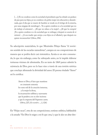 48
E N N O M B R E D E E S E L A U R E L
[…] ¡Yo no condeno como la sociedad al presidiario que ha robado un pedazo
de pan para sus hijos,yo no condeno a la pobre mujer sin educación y abando-
nada, que el día que se muere de hambre se vende en el vértigo de la miseria,
por unas migajas de mendrugo!... Yo a quien condeno es a la sociedad que no
da trabajo al artesano!… ¡Al que no educa a la mujer!…¡Al que la compra!
¡Yo a quien condeno es a la sociedad que se enfanga y después se asusta de sí
misma!… ¡A esa madre que arroja a sus hijos en el albañal y que después no
quiere reconocerlos! (Obras, 296)
Su adscripción materialista, lo que Menéndez Pelayo llama “el novísi-
mo sentido de las escuelas naturalistas”, campea en sus composiciones de
manera que se podría decir casi sistemática. Acuña es un ateo consuma-
do, lo que sin embargo, como he subrayado antes, no le impide elaborar
tortuosas visiones de ultratumba. En un texto de 1869 parece admitir la
existencia de Dios, pero no lo hace sino a través de una torsión retórica
que concluye afirmando la divinidad del amor. El poema titulado “Amor”
así lo certifica:
Amor es Dios, el lazo que mantiene
en constante armonía
los seres mil de la creación inmensa;
y la mujer la diosa,
la encarnación sublime y sacrosanta
que la pradera con su olor inciensa
y que la orquesta del Supremo canta.
(Obras, 227; En nombre…, I, 126)
En “Hojas secas”, otra de sus composiciones, sostiene enfático, hablándole
a la amada: “En Dios le exiges a mi fe que crea,/ y que le alce un altar den-
 