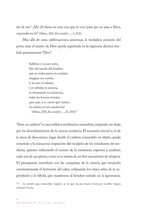 50
E N N O M B R E D E E S E L A U R E L
tro de mí./ ¡Ah! ¡Si basta no más con que te vea/ para que yo ame a Dios,
creyendo en ti!” (Obras, 181; En nombre…, I, 212).
Más allá de estas sublimaciones amorosas, la verdadera posición del
poeta ante el asunto de Dios queda registrada en la siguiente décima titu-
lada precisamente “Dios”.
Sublime y oscuro mito,
hijo del miedo del hombre
que en todas partes tu nombre
imagina ver escrito,
si tú eres el infinito
y es infinita tu esencia,
si, mostrando tu existencia,
todas las formas revistes,
¿por qué, si es cierto que existes,
no existes en mi conciencia?
(Obras, 235; En nombre…, II, 154)18
“Ante un cadáver”es una enfática meditación naturalista, inspirado sin duda
por los descubrimientos de la ciencia moderna. El escenario inicial es el de
la mesa de disecciones, lugar donde el cadáver, convertido en objeto, queda
sometido a la minuciosa inspección del escalpelo de los estudiantes de me-
dicina, quienes vulnerando el secreto de la existencia, exponen y analizan
cada una de sus piezas, como si se tratara de un frío mecanismo de relojería.
El presupuesto inmediato son las conquistas de la ciencia, que ensancha
constantemente el horizonte del saber, eclipsando los viejos velos de la su-
perstición y la fábula, que mantienen al hombre sumido en la ignorancia.
18  La versión que transcribo, empero, es la que da por buena Francisco Castillo Nájera
(Manuel Acuña).
 