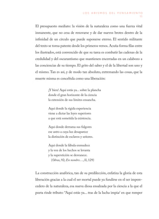 51
L O S A B I S M O S D E L P E N S A M I E N T O
El presupuesto mediato: la visión de la naturaleza como una fuerza vital
inmanente, que no cesa de renovarse y de dar nuevos brotes dentro de la
infinidad de un círculo que puede suponerse eterno. El sentido militante
del texto se torna patente desde los primeros versos. Acuña forma filas entre
los ilustrados, está convencido de que su tarea es combatir las cadenas de la
credulidad y del oscurantismo que mantienen encerradas en un calabozo a
las conciencias de su tiempo. El grito del saber y el de la libertad son uno y
el mismo. Tan es así, y de modo tan absoluto, extremando las cosas, que la
muerte misma es concebida como una liberación:
¡Y bien! Aquí estás ya... sobre la plancha
donde el gran horizonte de la ciencia
la extensión de sus límites ensancha.
Aquí donde la rígida experiencia
viene a dictar las leyes superiores
a que está sometida la existencia.
Aquí donde derrama sus fulgores
ese astro a cuya luz desaparece
la distinción de esclavos y señores.
Aquí donde la fábula enmudece
y la voz de los hechos se levanta
y la superstición se desvanece.
(Obras, 92; En nombre…, II, 129)
La construcción anafórica, tan de su predilección, enfatiza la gloria de esta
liberación gracias a la cual el ser mortal puede ya fundirse en el ser impere-
cedero de la naturaleza, esa nueva diosa ensalzada por la ciencia a la que el
poeta rinde tributo: “Aquí estás ya... tras de la lucha impía/ en que romper
 