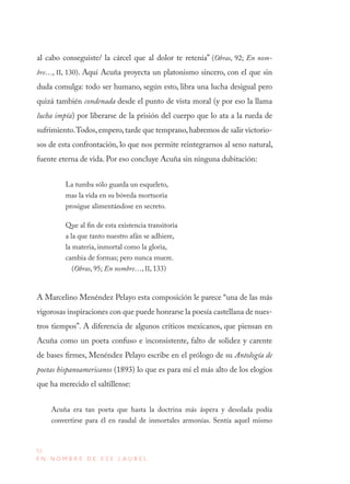 52
E N N O M B R E D E E S E L A U R E L
al cabo conseguiste/ la cárcel que al dolor te retenía” (Obras, 92; En nom-
bre…, II, 130). Aquí Acuña proyecta un platonismo sincero, con el que sin
duda comulga: todo ser humano, según esto, libra una lucha desigual pero
quizá también condenada desde el punto de vista moral (y por eso la llama
lucha impía) por liberarse de la prisión del cuerpo que lo ata a la rueda de
sufrimiento.Todos,empero,tarde que temprano,habremos de salir victorio-
sos de esta confrontación, lo que nos permite reintegrarnos al seno natural,
fuente eterna de vida. Por eso concluye Acuña sin ninguna dubitación:
La tumba sólo guarda un esqueleto,
mas la vida en su bóveda mortuoria
prosigue alimentándose en secreto.
Que al fin de esta existencia transitoria
a la que tanto nuestro afán se adhiere,
la materia, inmortal como la gloria,
cambia de formas; pero nunca muere.
(Obras, 95; En nombre…, II, 133)
A Marcelino Menéndez Pelayo esta composición le parece “una de las más
vigorosas inspiraciones con que puede honrarse la poesía castellana de nues-
tros tiempos”. A diferencia de algunos críticos mexicanos, que piensan en
Acuña como un poeta confuso e inconsistente, falto de solidez y carente
de bases firmes, Menéndez Pelayo escribe en el prólogo de su Antología de
poetas hispanoamericanos (1893) lo que es para mí el más alto de los elogios
que ha merecido el saltillense:
Acuña era tan poeta que hasta la doctrina más áspera y desolada podía
convertirse para él en raudal de inmortales armonías. Sentía aquel mismo
 