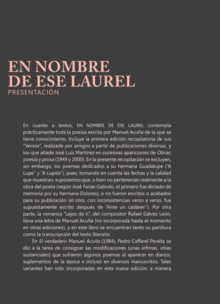 En cuanto a textos, EN NOMBRE DE ESE LAUREL contempla
prácticamente toda la poesía escrita por Manuel Acuña de la que se
tiene conocimiento. Incluye la primera edición recopilatoria de sus
“Versos”, realizada por amigos a partir de publicaciones diversas, y
los que añade José Luis Martínez en sucesivas apariciones de Obras:
poesía y prosa (1949 y 2000). En la presente recopilación se excluyen,
sin embargo, los poemas dedicados a su hermana Guadalupe (“A
Lupe” y “A Lupita”), pues, tomando en cuenta las fechas y la calidad
que muestran, suponemos que, o bien no pertenecían realmente a la
obra del poeta (según José Farías Galindo, el primero fue dictado de
memoria por su hermana Dolores), o no fueron escritos o acabados
para su publicación (el otro, con inconsistencias verso a verso, fue
supuestamente escrito después de “Ante un cadáver”). Por otra
parte, la romanza “Lejos de ti”, del compositor Rafael Gálvez León,
lleva una letra de Manuel Acuña (no incorporada hasta el momento
en otras ediciones), y en este libro se encuentran tanto su partitura
como la transcripción del texto literario.
En El verdadero Manuel Acuña (1984), Pedro Caffarel Peralta se
dio a la tarea de consignar las modificaciones (unas ínfimas, otras
sustanciales) que sufrieron algunos poemas al aparecer en diarios,
suplementos de la época e incluso en diversos manuscritos. Tales
variantes han sido incorporadas en esta nueva edición, a manera
EN NOMBRE
DE ESE LAUREL
PRESENTACIÓN
 