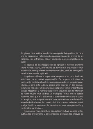 de glosas, para facilitar una lectura completa, holográfica, de cada
uno de esas obras, y al mismo tiempo una visión más precisa de las
cuestiones de estructura, ritmo y contenido que preocupaban a su
autor.
El objetivo de esta recopilación es agrupar el material existente
sobre Manuel Acuña, presentarlo de forma más organizada –más
atractiva incluso– y ofrecer un conjunto de obra, crítica e iconografía
para los lectores del siglo XXI.
La primera diferencia importante, respecto a las recopilaciones
anteriores, es su nueva organización. Se respeta e incluso se
vuelve más explícito el orden cronológico usado en sus principales
ediciones, pero, ante todo, se separa a los poemas en dos bloques
temáticos: “De amor y biográficos”, en el primer tomo, y “Científicos,
cívicos, filosóficos y humorísticos” en el segundo, con la intención
de hacer mucho más visibles las múltiples facetas de su poesía.
Podemos decir que esta edición de la obra de Manuel Acuña es como
un anaglifo, una imagen alterada para verse en tercera dimensión
a través de dos lentes de colores distintos, correspondientes, quizá
huelga decirlo, a cada uno de estos tomos, con su organización y
contenidos particulares.
En cuanto a material crítico, esta edición incluye algunos textos
publicados previamente y otros inéditos. Destacan los ensayos de
 