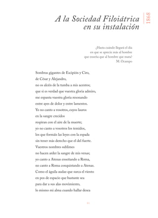 61
Sombras gigantes de Escipión y Ciro,
de César y Alejandro,
no os alcéis de la tumba a mis acentos;
que si es verdad que vuestra gloria admiro,
me espanta vuestra gloria resonando
entre ayes de dolor y entre lamentos.
Yo no canto a vosotros, cuyos lauros
en la sangre crecidos
respiran con el aire de la muerte;
yo no canto a vosotros los temidos,
los que formáis las leyes con la espada
sin tener más derecho que el del fuerte.
Vuestros nombres sublimes
no hacen arder la sangre de mis venas;
yo canto a Atenas enseñando a Roma,
no canto a Roma conquistando a Atenas.
Como el águila audaz que surca el viento
en pos de espacio que bastante sea
para dar a sus alas movimiento,
lo mismo mi alma cuando hallar desea
A la Sociedad Filoiátrica
en su instalación
1868
¿Hasta cuándo llegará el día
en que se aprecie más al hombre
que enseña que al hombre que mata?
M. Ocampo
 