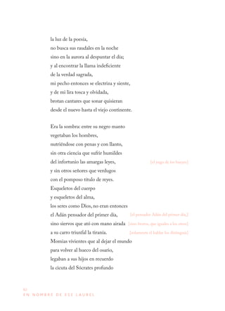 62
E N N O M B R E D E E S E L A U R E L
la luz de la poesía,
no busca sus raudales en la noche
sino en la aurora al despuntar el día;
y al encontrar la llama indeficiente
de la verdad sagrada,
mi pecho entonces se electriza y siente,
y de mi lira tosca y olvidada,
brotan cantares que sonar quisieran
desde el nuevo hasta el viejo continente.
Era la sombra: entre su negro manto
vegetaban los hombres,
nutriéndose con penas y con llanto,
sin otra ciencia que sufrir humildes
del infortunio las amargas leyes,
y sin otros señores que verdugos
con el pomposo título de reyes.
Esqueletos del cuerpo
y esqueletos del alma,
los seres como Dios, no eran entonces
el Adán pensador del primer día,
sino siervos que ató con mano airada
a su carro triunfal la tiranía.
Momias vivientes que al dejar el mundo
para volver al hueco del osario,
legaban a sus hijos en recuerdo
la cicuta del Sócrates profundo
[el yugo de los bueyes]
[el pensador Adán del primer día,]
[sino brutos, que iguales a los otros]
[solamente el hablar los distinguía]
 