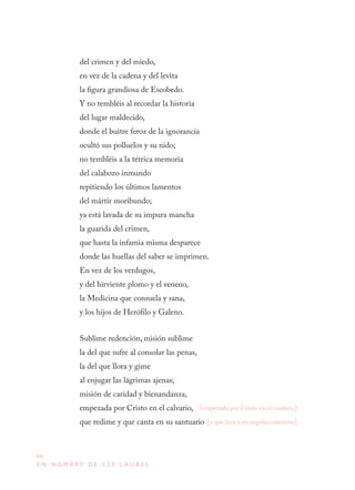 64
E N N O M B R E D E E S E L A U R E L
del crimen y del miedo,
en vez de la cadena y del levita
la figura grandiosa de Escobedo.
Y no tembléis al recordar la historia
del lugar maldecido,
donde el buitre feroz de la ignorancia
ocultó sus polluelos y su nido;
no tembléis a la tétrica memoria
del calabozo inmundo
repitiendo los últimos lamentos
del mártir moribundo;
ya está lavada de su impura mancha
la guarida del crimen,
que hasta la infamia misma desparece
donde las huellas del saber se imprimen.
En vez de los verdugos,
y del hirviente plomo y el veneno,
la Medicina que consuela y sana,
y los hijos de Herófilo y Galeno.
Sublime redención, misión sublime
la del que sufre al consolar las penas,
la del que llora y gime
al enjugar las lágrimas ajenas;
misión de caridad y bienandanza,
empezada por Cristo en el calvario,
que redime y que canta en su santuario
[empezada por Cristo en el madero,]
[y que lava y en ángeles convierte]
 
