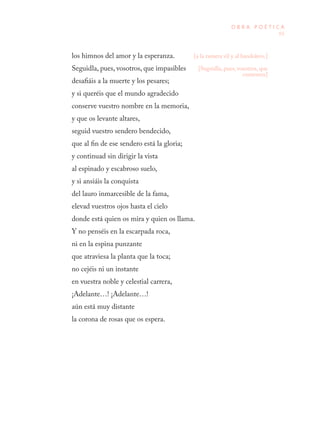 65
O B R A P O É T I C A
los himnos del amor y la esperanza.
Seguidla, pues, vosotros, que impasibles
desafiáis a la muerte y los pesares;
y si queréis que el mundo agradecido
conserve vuestro nombre en la memoria,
y que os levante altares,
seguid vuestro sendero bendecido,
que al fin de ese sendero está la gloria;
y continuad sin dirigir la vista
al espinado y escabroso suelo,
y si ansiáis la conquista
del lauro inmarcesible de la fama,
elevad vuestros ojos hasta el cielo
donde está quien os mira y quien os llama.
Y no penséis en la escarpada roca,
ni en la espina punzante
que atraviesa la planta que la toca;
no cejéis ni un instante
en vuestra noble y celestial carrera,
¡Adelante…! ¡Adelante…!
aún está muy distante
la corona de rosas que os espera.
[a la ramera vil y al bandolero.]
[Seguidla, pues, vosotros, que
contentos]
 