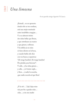 66
¡Entrad!... en un aposento
donde sólo se ven sombras,
está una mujer muriendo
entre insufribles congojas…
Y a su cabecera tristes
dos niñas bellas que lloran,
y que entrelazan sus manos
y que gimen y sollozan.
Y la infeliz ya no mira
ni tiene aliento en la boca,
y cuando habla sólo dice
con voz hueca y espantosa:
“¡Yo tengo hambre! ¡Yo tengo hambre!
Por piedad, ¡una limosna!”.
Y calla…y las niñas gimen…
y calla… y el viento sopla…
y llora… y nadie la escucha,
¡que nadie escucha al que llora!
¿Y la oís?… “¡Ay!, hijas mías
vais por fin a quedar solas…
solas… y sin una madre
Una limosna
A mi querido amigo Agustín F. Cuenca
1869
 