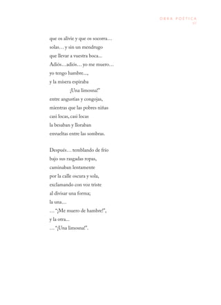 67
O B R A P O É T I C A
que os alivie y que os socorra…
solas… y sin un mendrugo
que llevar a vuestra boca...
Adiós…adiós… yo me muero…
yo tengo hambre...,
y la mísera espiraba
¡Una limosna!”
entre angustias y congojas,
mientras que las pobres niñas
casi locas, casi locas
la besaban y lloraban
envueltas entre las sombras.
Después… temblando de frío
bajo sus rasgadas ropas,
caminaban lentamente
por la calle oscura y sola,
exclamando con voz triste
al divisar una forma;
la una…
… “¡Me muero de hambre!”,
y la otra...
… “¡Una limosna!”.
 