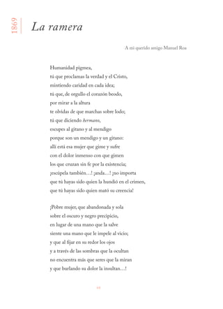 68
Humanidad pigmea,
tú que proclamas la verdad y el Cristo,
mintiendo caridad en cada idea;
tú que, de orgullo el corazón beodo,
por mirar a la altura
te olvidas de que marchas sobre lodo;
tú que diciendo hermano,
escupes al gitano y al mendigo
porque son un mendigo y un gitano:
allí está esa mujer que gime y sufre
con el dolor inmenso con que gimen
los que cruzan sin fe por la existencia;
¡escúpela también…! ¡anda…! ¡no importa
que tú hayas sido quien la hundió en el crimen,
que tú hayas sido quien mató su creencia!
¡Pobre mujer, que abandonada y sola
sobre el oscuro y negro precipicio,
en lugar de una mano que la salve
siente una mano que le impele al vicio;
y que al fijar en su redor los ojos
y a través de las sombras que la ocultan
no encuentra más que seres que la miran
y que burlando su dolor la insultan…!
1869
La ramera
A mi querido amigo Manuel Roa
 