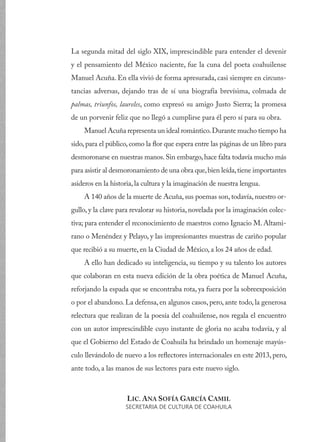 La segunda mitad del siglo XIX, imprescindible para entender el devenir
y el pensamiento del México naciente, fue la cuna del poeta coahuilense
Manuel Acuña. En ella vivió de forma apresurada, casi siempre en circuns-
tancias adversas, dejando tras de sí una biografía brevísima, colmada de
palmas, triunfos, laureles, como expresó su amigo Justo Sierra; la promesa
de un porvenir feliz que no llegó a cumplirse para él pero sí para su obra.
Manuel Acuña representa un ideal romántico.Durante mucho tiempo ha
sido,para el público,como la flor que espera entre las páginas de un libro para
desmoronarse en nuestras manos.Sin embargo,hace falta todavía mucho más
para asistir al desmoronamiento de una obra que,bien leída,tiene importantes
asideros en la historia, la cultura y la imaginación de nuestra lengua.
A 140 años de la muerte de Acuña, sus poemas son, todavía, nuestro or-
gullo, y la clave para revalorar su historia, novelada por la imaginación colec-
tiva; para entender el reconocimiento de maestros como Ignacio M. Altami-
rano o Menéndez y Pelayo, y las impresionantes muestras de cariño popular
que recibió a su muerte, en la Ciudad de México, a los 24 años de edad.
A ello han dedicado su inteligencia, su tiempo y su talento los autores
que colaboran en esta nueva edición de la obra poética de Manuel Acuña,
reforjando la espada que se encontraba rota, ya fuera por la sobreexposición
o por el abandono. La defensa, en algunos casos, pero, ante todo, la generosa
relectura que realizan de la poesía del coahuilense, nos regala el encuentro
con un autor imprescindible cuyo instante de gloria no acaba todavía, y al
que el Gobierno del Estado de Coahuila ha brindado un homenaje mayús-
culo llevándolo de nuevo a los reflectores internacionales en este 2013, pero,
ante todo, a las manos de sus lectores para este nuevo siglo.
LIC. ANA SOFÍA GARCÍA CAMIL
SECRETARIA DE CULTURA DE COAHUILA
 
