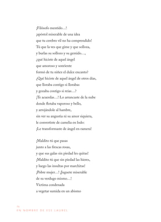 70
E N N O M B R E D E E S E L A U R E L
¡Filósofo mentido…!
¡apóstol miserable de una idea
que tu cerebro vil no ha comprendido!
Tú que la ves que gime y que solloza,
y burlas su sollozo y su gemido…,
¿qué hiciste de aquel ángel
que amoroso y sonriente
formó de tu niñez el dulce encanto?
¿Qué hiciste de aquel ángel de otros días,
que lloraba contigo si llorabas
y gozaba contigo si reías…?
¡Te acuerdas…! Lo arrancaste de la nube
donde flotaba vaporoso y bello,
y arrojándole al hambre,
sin ver su angustia ni su amor siquiera,
le convertiste de camelia en lodo:
¡Le transformaste de ángel en ramera!
¡Maldito tú que pasas
junto a las frescas rosas,
y que sus galas sin piedad les quitas!
¡Maldito tú que sin piedad las hieres,
y luego las insultas por marchitas!
¡Pobre mujer…! ¡Juguete miserable
de su verdugo mismo…!
Víctima condenada
a vegetar sumida en un abismo
 