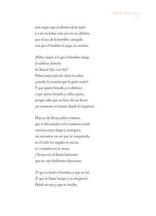 71
O B R A P O É T I C A
más negro que el abismo de la nada
y a no escuchar más eco en sus dolores,
que el eco de la horrible carcajada
con que el hombre le paga sus amores.
¡Pobre mujer, a la que el hombre niega
el sublime derecho
de llamar hijo a su hijo!
Pobre mujer que de rubor se cubre
¡cuando le escucha que la grita madre!
Y que quiere besarle, y se detiene,
y que quiere besarle, y calla y gime,
porque sabe que un beso de sus besos
¡se convierte en borrón donde lo imprime!
Deja ya de llorar, pobre criatura,
que si del mundo en la escabrosa senda
caminas entre fango y amargura,
sin encontrar un ser que te comprenda,
en el cielo los ángeles te miran,
te compadecen, te aman,
y lloran con el llanto lastimero
que tus ojos bellísimos derraman.
¡Y que te burle el hombre, y que se ría!
¡Y que te llame harapo y te desprecie!
Déjale tú reír, y que te insulte,
 