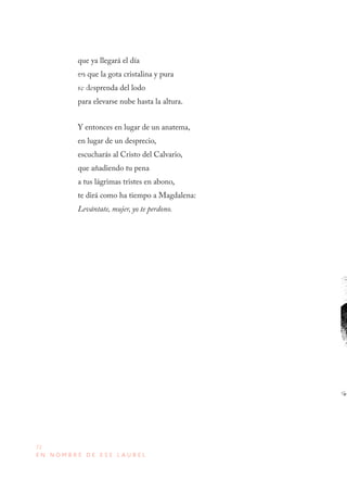 72
E N N O M B R E D E E S E L A U R E L
que ya llegará el día
en que la gota cristalina y pura
se desprenda del lodo
para elevarse nube hasta la altura.
Y entonces en lugar de un anatema,
en lugar de un desprecio,
escucharás al Cristo del Calvario,
que añadiendo tu pena
a tus lágrimas tristes en abono,
te dirá como ha tiempo a Magdalena:
Levántate, mujer, yo te perdono.
Tixtla, 1834
San Remo, 1893
 