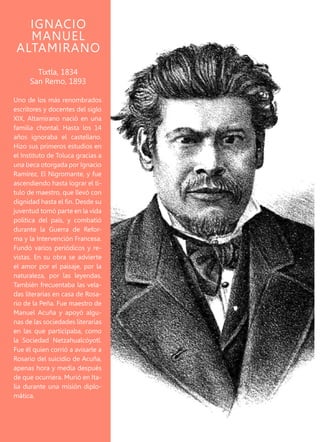 Uno de los más renombrados
escritores y docentes del siglo
XIX, Altamirano nació en una
familia chontal. Hasta los 14
años ignoraba el castellano.
Hizo sus primeros estudios en
el Instituto de Toluca gracias a
una beca otorgada por Ignacio
Ramírez, El Nigromante, y fue
ascendiendo hasta lograr el tí-
tulo de maestro, que llevó con
dignidad hasta el fin. Desde su
juventud tomó parte en la vida
política del país, y combatió
durante la Guerra de Refor-
ma y la Intervención Francesa.
Fundó varios periódicos y re-
vistas. En su obra se advierte
el amor por el paisaje, por la
naturaleza, por las leyendas.
También frecuentaba las vela-
das literarias en casa de Rosa-
rio de la Peña. Fue maestro de
Manuel Acuña y apoyó algu-
nas de las sociedades literarias
en las que participaba, como
la Sociedad Netzahualcóyotl.
Fue él quien corrió a avisarle a
Rosario del suicidio de Acuña,
apenas hora y media después
de que ocurriera. Murió en Ita-
lia durante una misión diplo-
mática.
IGNACIO
MANUEL
ALTAMIRANO
Tixtla, 1834
San Remo, 1893
 