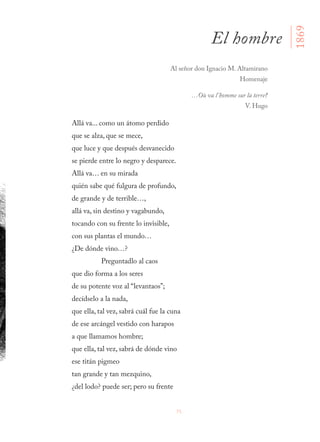 75
Allá va... como un átomo perdido
que se alza, que se mece,
que luce y que después desvanecido
se pierde entre lo negro y desparece.
Allá va… en su mirada
quién sabe qué fulgura de profundo,
de grande y de terrible…,
allá va, sin destino y vagabundo,
tocando con su frente lo invisible,
con sus plantas el mundo…
¿De dónde vino…?
Preguntadlo al caos
que dio forma a los seres
de su potente voz al “levantaos”;
decídselo a la nada,
que ella, tal vez, sabrá cuál fue la cuna
de ese arcángel vestido con harapos
a que llamamos hombre;
que ella, tal vez, sabrá de dónde vino
ese titán pigmeo
tan grande y tan mezquino,
¿del lodo? puede ser; pero su frente
El hombre
1869
Al señor don Ignacio M. Altamirano
Homenaje
…Où va l’homme sur la terre?
V. Hugo
 