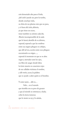76
E N N O M B R E D E E S E L A U R E L
está demasiado alta para el lodo;
¿del cielo? puede ser; pero la tumba,
donde concluye todo,
no dista de sus plantas más que un paso,
y si fuera del cielo, debería,
ya que tiene un ocaso,
tener también su oriente cada día.
Aborto incomprensible de la nada
que lo lanzó, destello de su abismo,
esperad, esperad a que las sombras
entre sus negros pliegues os cobijen,
que allí tal vez, escrito entre esos pliegues
encontraréis su origen…,
esperad el momento en que se os abra
negro y aterrador ante los ojos,
ese libro de sangre donde labra
la triste muerte en caracteres rojos
de sus calladas víctimas el nombre,
y allí veréis, acaso, la palabra
que os ayude a saber quién es el hombre.
Y entre tanto… allá va…
Solo… en el mundo
que tiembla con su peso de gusano
y que al mirarle se estremece y duda;
sobre la tierra inmensa
que le siente su rey y le saluda,
 