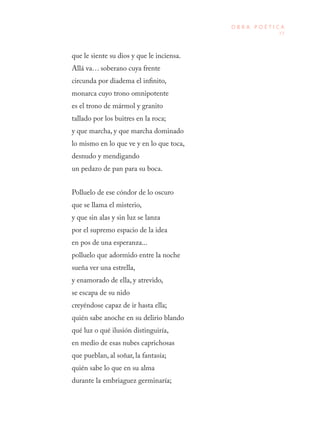 77
O B R A P O É T I C A
que le siente su dios y que le inciensa.
Allá va… soberano cuya frente
circunda por diadema el infinito,
monarca cuyo trono omnipotente
es el trono de mármol y granito
tallado por los buitres en la roca;
y que marcha, y que marcha dominado
lo mismo en lo que ve y en lo que toca,
desnudo y mendigando
un pedazo de pan para su boca.
Polluelo de ese cóndor de lo oscuro
que se llama el misterio,
y que sin alas y sin luz se lanza
por el supremo espacio de la idea
en pos de una esperanza...
polluelo que adormido entre la noche
sueña ver una estrella,
y enamorado de ella, y atrevido,
se escapa de su nido
creyéndose capaz de ir hasta ella;
quién sabe anoche en su delirio blando
qué luz o qué ilusión distinguiría,
en medio de esas nubes caprichosas
que pueblan, al soñar, la fantasía;
quién sabe lo que en su alma
durante la embriaguez germinaría;
 