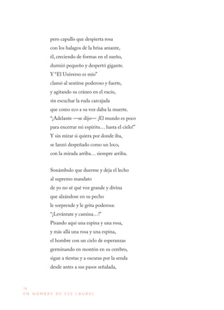 78
E N N O M B R E D E E S E L A U R E L
pero capullo que despierta rosa
con los halagos de la brisa amante,
él, creciendo de formas en el sueño,
durmió pequeño y despertó gigante.
Y “El Universo es mío”
clamó al sentirse poderoso y fuerte,
y agitando su cráneo en el vacío,
sin escuchar la ruda carcajada
que como eco a su voz daba la muerte.
“¡Adelante —se dijo— ¡El mundo es poco
para encerrar mi espíritu… hasta el cielo!”
Y sin mirar si quiera por donde iba,
se lanzó despeñado como un loco,
con la mirada arriba… siempre arriba.
Sonámbulo que duerme y deja el lecho
al supremo mandato
de yo no sé qué voz grande y divina
que alzándose en su pecho
le sorprende y le grita poderosa:
“¡Levántate y camina…!”
Pisando aquí una espina y una rosa,
y más allá una rosa y una espina,
el hombre con un cielo de esperanzas
germinando en montón en su cerebro,
sigue a tientas y a oscuras por la senda
desde antes a sus pasos señalada,
 