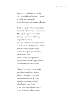 79
O B R A P O É T I C A
soñando… y en los ojos una venda
que con sus pliegues lóbregos y espesos
le impide que comprenda
su marcha entre sepulcros y entre huesos.
Y allá va… ¡pobre niño que aún suspira
como en los dulces tiempos de la infancia!
Mas dejadle seguir, y será hombre
que haga nacer la vida del osario,
el apóstol sin nombre,
que Dios admire y que mortal asombre
lo mismo en el Tabor que en el Calvario.
Dejadle caminar, dejad que siga
el vuelo de su genio por los mares,
y mañana ese niño
será el anciano pálido y fecundo,
que, moderno criador, haga que brote
del seno de las olas otro mundo.
Allá va… con un tronco por apoyo
y un jirón miserable por abrigo,
valiente y ambicioso y soberano,
bajo su mismo harapo de gitano
y su corteza sucia de mendigo.
¿Qué busca? ni aun él sabe
lo que busca en su loco devaneo…
ni aun él acierta a definir ese algo
 