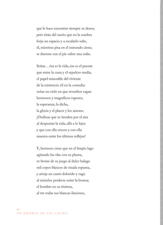 80
E N N O M B R E D E E S E L A U R E L
que le hace encontrar siempre su deseo;
pero titán del sueño que en la sombra
forja un espacio y a escalarlo sube,
él, mientras pisa en el inmundo cieno,
se duerme con el pie sobre una nube.
Soñar… ésa es la vida, ése es el puente
que entre la cuna y el sepulcro media,
el papel miserable del viviente
de la existencia vil en la comedia:
soñar un cielo en que revueltos vagan
hermosos y magníficos vapores,
la esperanza, la dicha,
la gloria y el placer y los amores.
¡Ondinas que se tienden por el aire
al despuntar la vida, allá a lo lejos
y que con ella crecen y con ella
mueren entre los últimos reflejos!
Y, hermoso cisne que en el limpio lago
agitando las olas con su pluma,
ve brotar de su juego al dulce halago
mil copos blancos de rizada espuma,
y arroja un canto dolorido y vago
al mirarlos perderse entre la bruma;
el hombre en su tristeza,
al ver rodar sus blancas ilusiones,
 