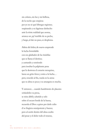 82
E N N O M B R E D E E S E L A U R E L
sin colores, sin luz y sin belleza,
de la noche que empieza
por yo no sé qué lóbregas regiones;
suspirando y en lágrimas deshecho
ante la triste realidad que asoma,
arranca un ¡ay! terrible de su pecho,
y luego, al dar un paso, se desploma.
Atleta del dolor, de nuevo emprende
la lucha formidable
con ese gladiador de las tinieblas
que se llama el destino;
y cantando y sonriendo
para insultar la palpitante pena
que le destroza el corazón mezquino,
lanza un grito feroz y entra a la lucha…
pero, vencido al fin, rueda en la arena
que su alma es poca y su amargura es mucha.
Y entonces… cuando hambriento de placeres
soñándolos su presa,
se mira débil y abatido y solo
sobre el oscuro borde de la huesa,
recuerda el Dios a quien por darle culto
él se fingiera omnipotente y bueno;
pero al sentir dentro del alma oculto
del pesar y el dolor todo el veneno,
 