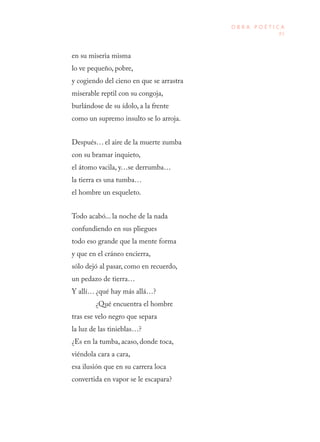 83
O B R A P O É T I C A
en su miseria misma
lo ve pequeño, pobre,
y cogiendo del cieno en que se arrastra
miserable reptil con su congoja,
burlándose de su ídolo, a la frente
como un supremo insulto se lo arroja.
Después… el aire de la muerte zumba
con su bramar inquieto,
el átomo vacila, y…se derrumba…
la tierra es una tumba…
el hombre un esqueleto.
Todo acabó... la noche de la nada
confundiendo en sus pliegues
todo eso grande que la mente forma
y que en el cráneo encierra,
sólo dejó al pasar, como en recuerdo,
un pedazo de tierra…
Y allí… ¿qué hay más allá…?
¿Qué encuentra el hombre
tras ese velo negro que separa
la luz de las tinieblas…?
¿Es en la tumba, acaso, donde toca,
viéndola cara a cara,
esa ilusión que en su carrera loca
convertida en vapor se le escapara?
 