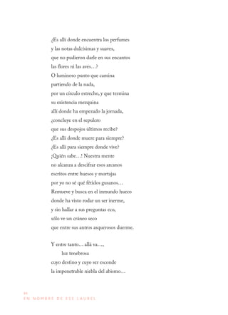 84
E N N O M B R E D E E S E L A U R E L
¿Es allí donde encuentra los perfumes
y las notas dulcísimas y suaves,
que no pudieron darle en sus encantos
las flores ni las aves…?
O luminoso punto que camina
partiendo de la nada,
por un círculo estrecho, y que termina
su existencia mezquina
allí donde ha empezado la jornada,
¿concluye en el sepulcro
que sus despojos últimos recibe?
¿Es allí donde muere para siempre?
¿Es allí para siempre donde vive?
¡Quién sabe…! Nuestra mente
no alcanza a descifrar esos arcanos
escritos entre huesos y mortajas
por yo no sé qué fétidos gusanos…
Remueve y busca en el inmundo hueco
donde ha visto rodar un ser inerme,
y sin hallar a sus preguntas eco,
sólo ve un cráneo seco
que entre sus antros asquerosos duerme.
Y entre tanto… allá va…,
luz tenebrosa
cuyo destino y cuyo ser esconde
la impenetrable niebla del abismo…
 