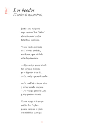 86
Junto a una pulquería 
cuyo título es “Los Godos” 
disputaban dos beodos 
la tarde de cierto día.
Yo que pasaba por fuera 
de la taberna predicha, 
me detuve y por mi dicha 
oí la disputa entera.
—Oiga, amigo, no me abroche 
tan horrenda tontería, 
yo le digo que es de día. 
—Pos yo digo que es de noche.
—Pos yo el Sol es lo que miro 
y no hay estrella ninguna. 
—Pos yo digo que es la Luna 
y muy grandota dialtiro.
Es que asté ya se le escapa 
toditito don Perfeuto 
porque ya siente el efeuto 
del maldecido Tlamapa.
Los beodos
(Cuadro de costumbres)
1869
 