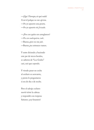 87
O B R A P O É T I C A
—¡Qué Tlamapa, ni qué nada! 
A mí el pulque no me aprieta. 
—Pos yo apuesto una peseta. 
—Pos yo apuesto mi frezada.
—¿Pos con quién nos arreglamos? 
—Pos con cualesquiera, vale. 
—Bueno, pero no me jale. 
—Bueno, pus entonces vamos.
Y entre diciendo y haciendo 
este par de tercos beodos, 
se salieron de “Los Godos” 
casi, casi que cayendo.
Y viendo pasar un coche 
al cochero se acercaron, 
y presto le preguntaron 
si era de día o de noche.
Pero el salvaje cochero 
movió triste la cabeza 
y respondió con torpeza: 
Señores: ¡soy forastero!
 