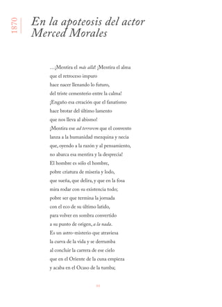 88
…¡Mentira el más allá! ¡Mentira el alma
que el retroceso impuro
hace nacer llenando lo futuro,
del triste cementerio entre la calma!
¡Engaño esa creación que el fanatismo
hace brotar del último lamento
que nos lleva al abismo!
¡Mentira ese ad terrorem que el convento
lanza a la humanidad mezquina y necia
que, oyendo a la razón y al pensamiento,
no abarca esa mentira y la desprecia!
El hombre es sólo el hombre,
pobre criatura de miseria y lodo,
que sueña, que delira, y que en la fosa
mira rodar con su existencia todo;
pobre ser que termina la jornada
con el eco de su último latido,
para volver en sombra convertido
a su punto de origen, a la nada.
Es un astro-misterio que atraviesa
la curva de la vida y se derrumba
al concluir la carrera de ese cielo
que en el Oriente de la cuna empieza
y acaba en el Ocaso de la tumba;
En la apoteosis del actor
Merced Morales
1870
 