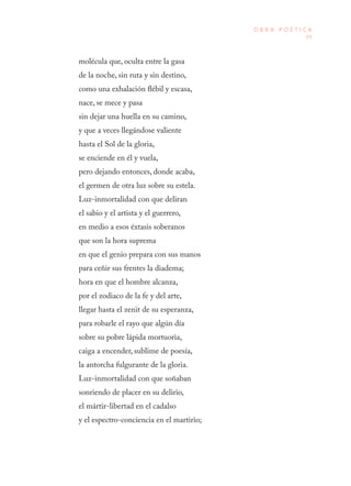 89
O B R A P O É T I C A
molécula que, oculta entre la gasa
de la noche, sin ruta y sin destino,
como una exhalación flébil y escasa,
nace, se mece y pasa
sin dejar una huella en su camino,
y que a veces llegándose valiente
hasta el Sol de la gloria,
se enciende en él y vuela,
pero dejando entonces, donde acaba,
el germen de otra luz sobre su estela.
Luz-inmortalidad con que deliran
el sabio y el artista y el guerrero,
en medio a esos éxtasis soberanos
que son la hora suprema
en que el genio prepara con sus manos
para ceñir sus frentes la diadema;
hora en que el hombre alcanza,
por el zodiaco de la fe y del arte,
llegar hasta el zenit de su esperanza,
para robarle el rayo que algún día
sobre su pobre lápida mortuoria,
caiga a encender, sublime de poesía,
la antorcha fulgurante de la gloria.
Luz-inmortalidad con que soñaban
sonriendo de placer en su delirio,
el mártir-libertad en el cadalso
y el espectro-conciencia en el martirio;
 