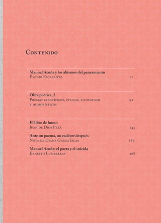 Contenido
12
92
145
189
268
Manuel Acuña y los abismos del pensamiento
Evodio Escalante
Obra poética, 2
Poemas científicos, cívicos, filosóficos
y humorísticos
El libro de hueso		
Juan de Dios Peza
Ante un poema, un cadáver después		
Nota de Diana Garza Islas
Manuel Acuña: el poeta y el suicida		
Ernesto Lumbreras
 