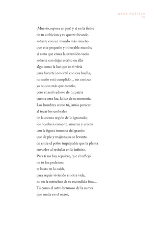 91
O B R A P O É T I C A
¡Muerto, reposa en paz! y si en la fiebre
de tu ambición y tu querer fecundo
soñaste con un mundo más risueño
que este pequeño y miserable mundo;
si astro que cruza la extensión vacía
soñaste con dejar escrito en ella
algo como la luz que en ti vivía
para hacerte inmortal con esa huella,
tu sueño está cumplido… tus cenizas
ya no son más que escoria;
pero el azul radioso de tu patria
cuenta otra luz, la luz de tu memoria.
Los hombres como tú, jamás perecen
al tocar los umbrales
de la oscura región de lo ignorado;
los hombres como tú, mueren y crecen
con la figura inmensa del granito
que de pie y majestuosa se levanta
de entre el polvo impalpable que la planta
envuelve al resbalar en lo infinito.
Para ti no hay sepulcro, que el reflejo
de tu luz poderosa
te basta en la caída,
para seguir viviendo en otra vida,
no en la estrechez de tu escondida fosa…
Tú como el astro hermoso de la aurora
que rueda en el ocaso,
 