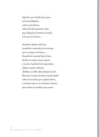 92
E N N O M B R E D E E S E L A U R E L
dejando como huella de su paso
la Luna brilladora,
caíste en el abismo,
nítido Sol del mexicano cielo:
pero dejando al terminar el vuelo,
la Luna de ti mismo.
Sacerdote titánico del arte,
envuélvete sonriendo en la mortaja
que te arropa en la huesa…
Envuélvete inmortal bajo la losa
donde tu cuerpo mísero reposa
y se alza el pedestal de tu grandeza.
¡Adiós, muerto sublime!
¡Sublime y noble atleta del proscenio!
Descansa en paz mientras tu patria gime
sobre el recuerdo que tu gloria abona,
y mientras teje en su santuario el genio,
para rodear tu nombre, una corona.
 
