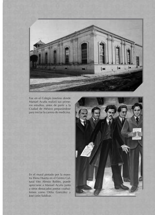 93
O B R A P O É T I C A
Fue en el Colegio Josefino donde
Manuel Acuña realizó sus prime-
ros estudios, antes de partir a la
Ciudad de México preparándose
para iniciar la carrera de medicina.
En el mural pintado por la maes-
tra Elena Huerta en el Centro Cul-
tural Vito Alessio Robles, puede
apreciarse a Manuel Acuña junto
a otros destacados poetas coahui-
lenses como Otilio González y
José León Saldívar.
 